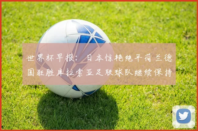 世界杯早报：日本惊艳绝平荷兰德国狂胜库拉索亚足联球队继续保持不败